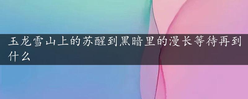 玉龙雪山上的苏醒到黑暗里的漫长等待再到什么