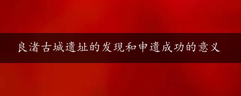 良渚古城遗址的发现和申遗成功的意义