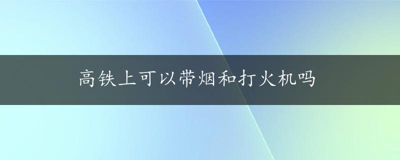 高铁上可以带烟和打火机吗