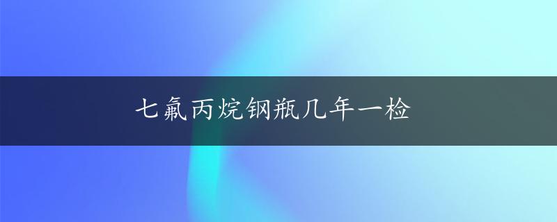 七氟丙烷钢瓶几年一检