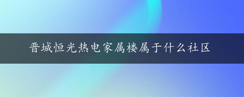 晋城恒光热电家属楼属于什么社区