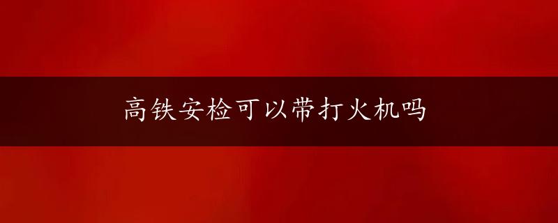 高铁安检可以带打火机吗