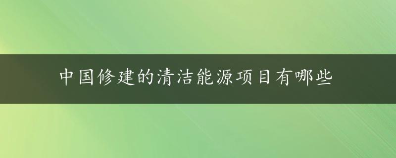 中国修建的清洁能源项目有哪些