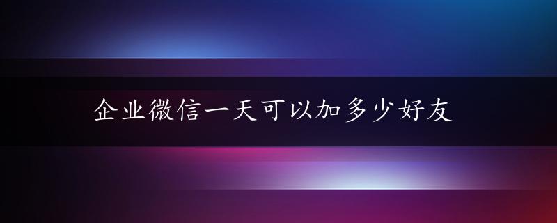 企业微信一天可以加多少好友