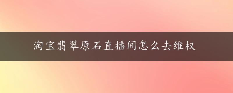 淘宝翡翠原石直播间怎么去维权