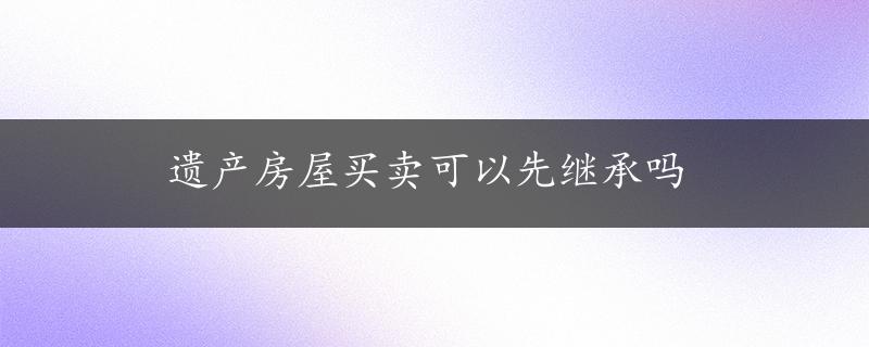 遗产房屋买卖可以先继承吗