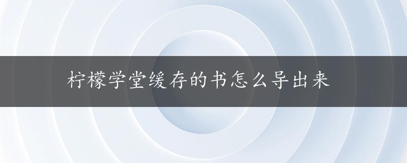 柠檬学堂缓存的书怎么导出来