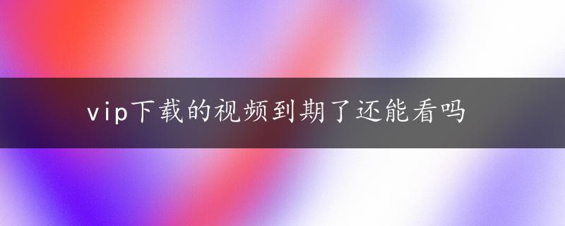 vip下载的视频到期了还能看吗