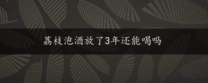 荔枝泡酒放了3年还能喝吗