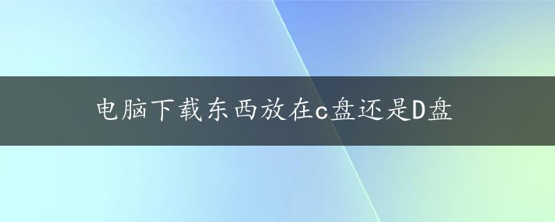 电脑下载东西放在c盘还是D盘