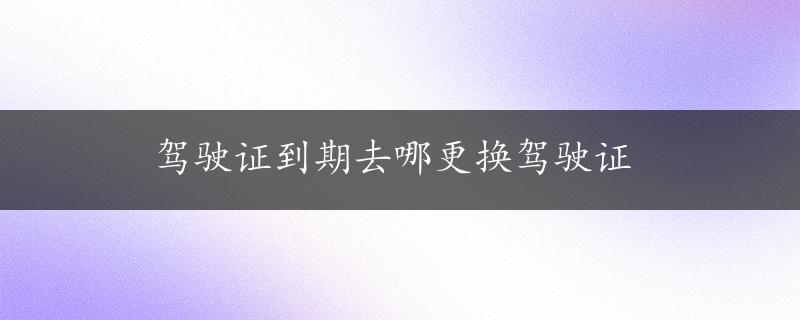 驾驶证到期去哪更换驾驶证