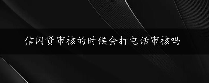 信闪贷审核的时候会打电话审核吗