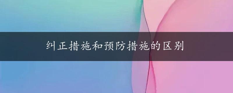 纠正措施和预防措施的区别