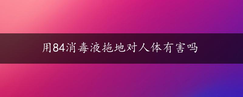 用84消毒液拖地对人体有害吗