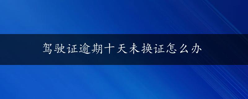 驾驶证逾期十天未换证怎么办