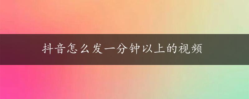 抖音怎么发一分钟以上的视频