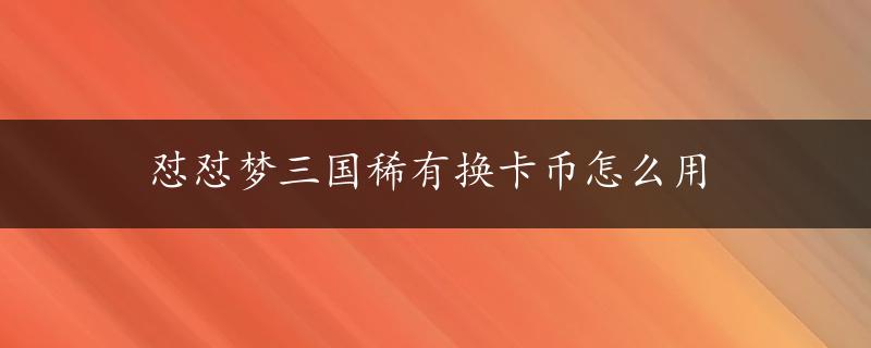 怼怼梦三国稀有换卡币怎么用