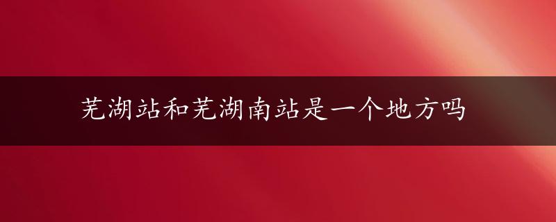 芜湖站和芜湖南站是一个地方吗