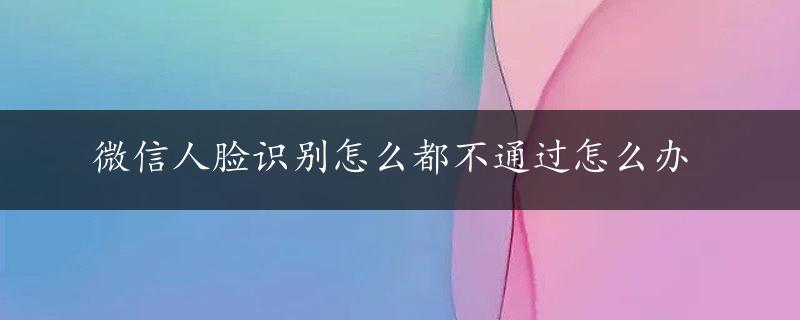 微信人脸识别怎么都不通过怎么办