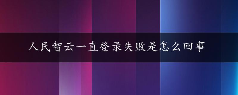 人民智云一直登录失败是怎么回事