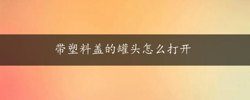 带塑料盖的罐头怎么打开