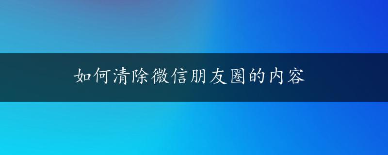 如何清除微信朋友圈的内容