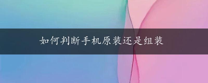 如何判断手机原装还是组装