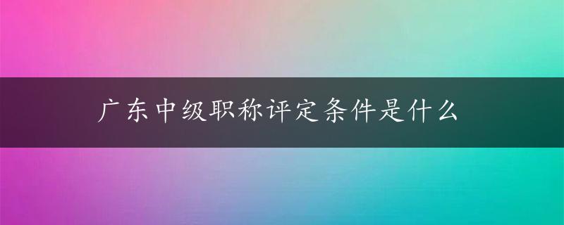 广东中级职称评定条件是什么