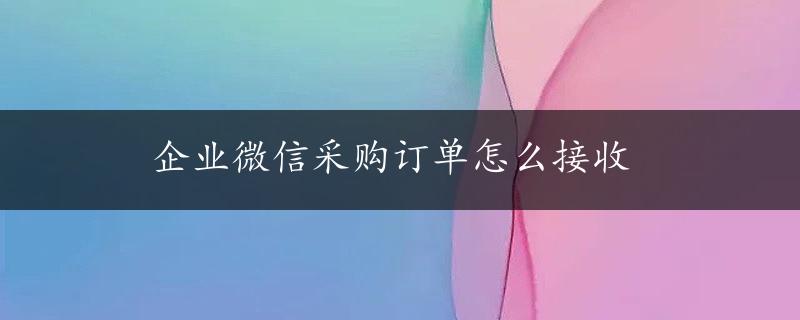 企业微信采购订单怎么接收