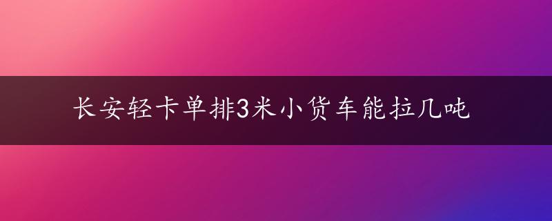 长安轻卡单排3米小货车能拉几吨