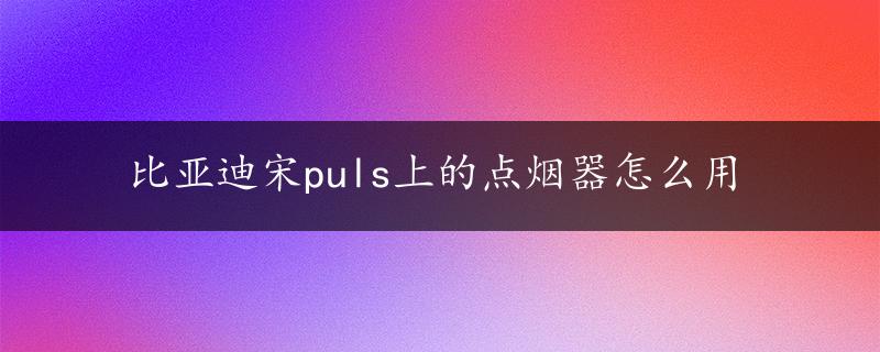 比亚迪宋puls上的点烟器怎么用