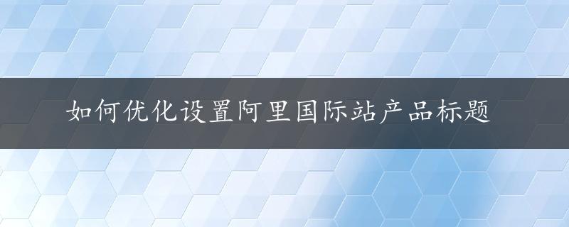 如何优化设置阿里国际站产品标题