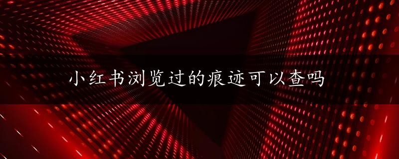 小红书浏览过的痕迹可以查吗