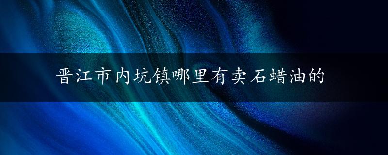 晋江市内坑镇哪里有卖石蜡油的