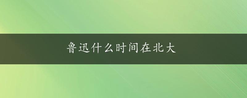 鲁迅什么时间在北大