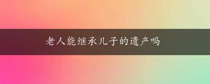 老人能继承儿子的遗产吗