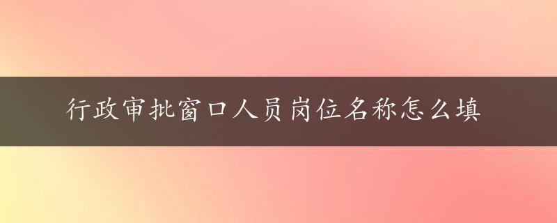 行政审批窗口人员岗位名称怎么填