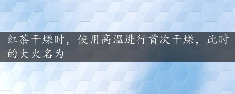 红茶干燥时，使用高温进行首次干燥，此时的大火名为