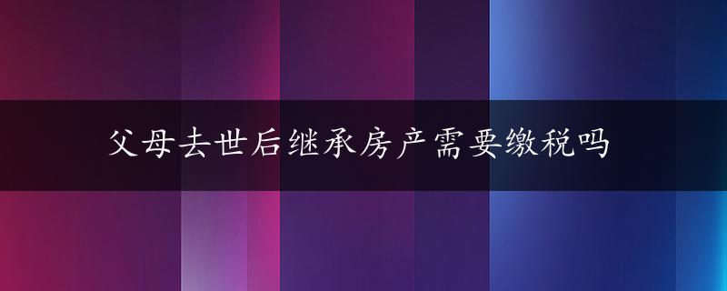 父母去世后继承房产需要缴税吗