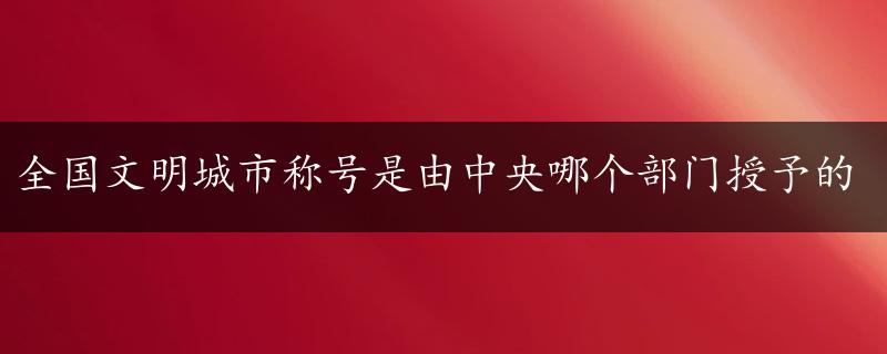 全国文明城市称号是由中央哪个部门授予的