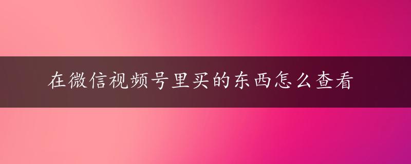 在微信视频号里买的东西怎么查看