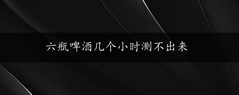 六瓶啤酒几个小时测不出来