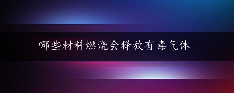 哪些材料燃烧会释放有毒气体