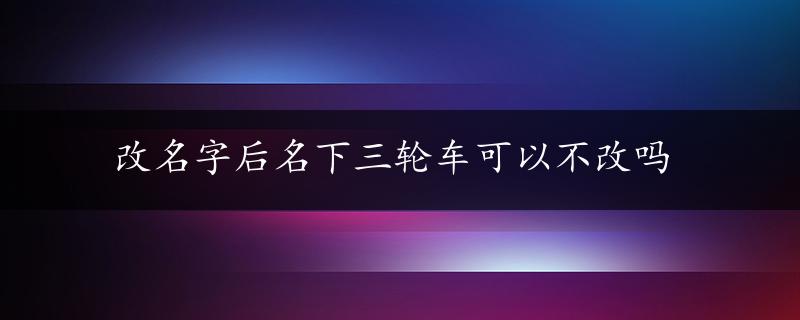 改名字后名下三轮车可以不改吗