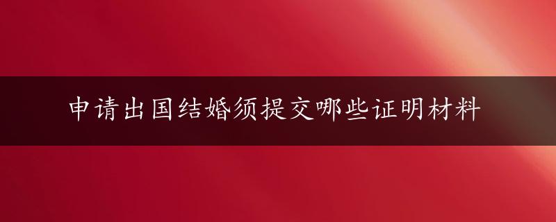 申请出国结婚须提交哪些证明材料