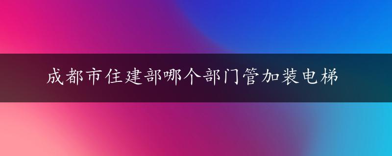 成都市住建部哪个部门管加装电梯