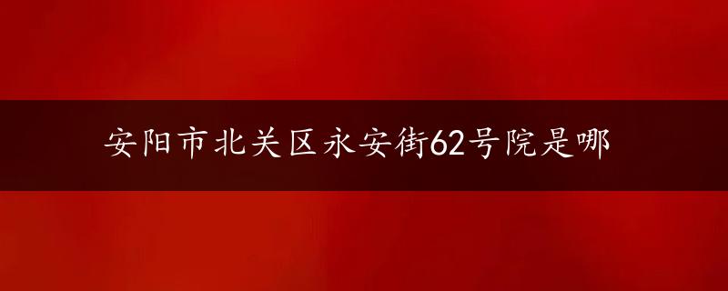 安阳市北关区永安街62号院是哪