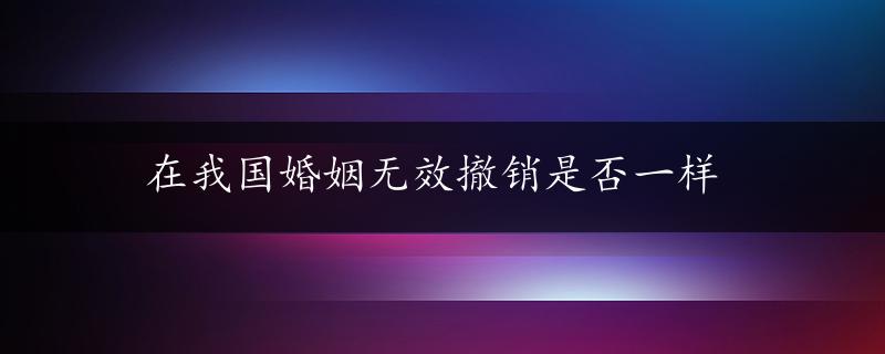 在我国婚姻无效撤销是否一样