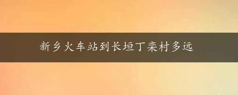 新乡火车站到长垣丁栾村多远