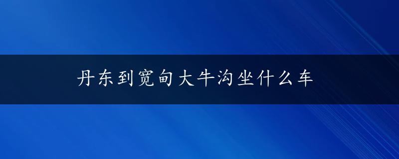 丹东到宽甸大牛沟坐什么车